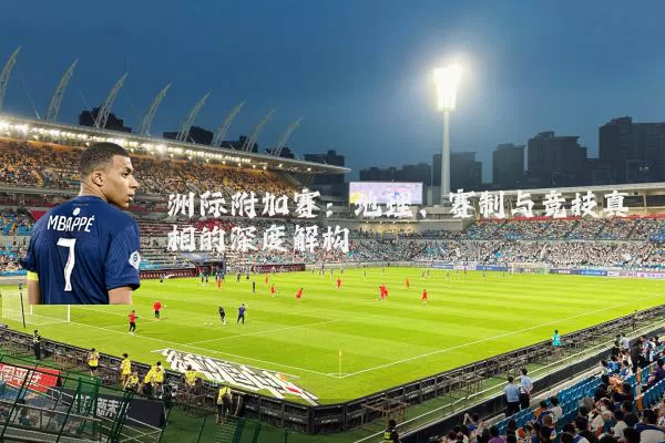 洲际附加赛:地理、赛制与竞技真相的深度解构