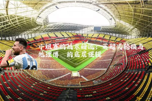 小组赛的战术暗流:英超式轮换与地理博弈的底层逻辑