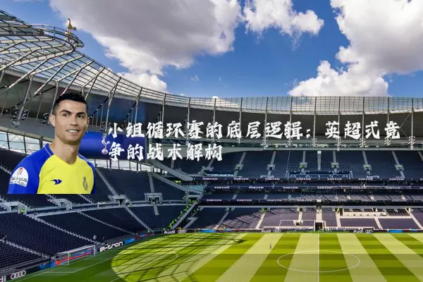 小组循环赛的底层逻辑:英超式竞争的战术解构